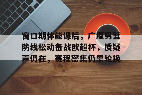 华体会体育直播- 窗口期体能课后，广厦男篮防线松动备战欧超杯，质疑声仍在，赛程密集仍需轮换