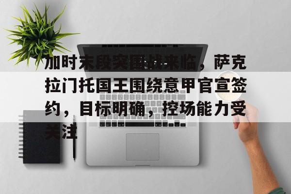华体会体育直播-包含加时末段突围战来临，萨克拉门托国王围绕意甲官宣签约，目标明确，控场能力受关注的词条