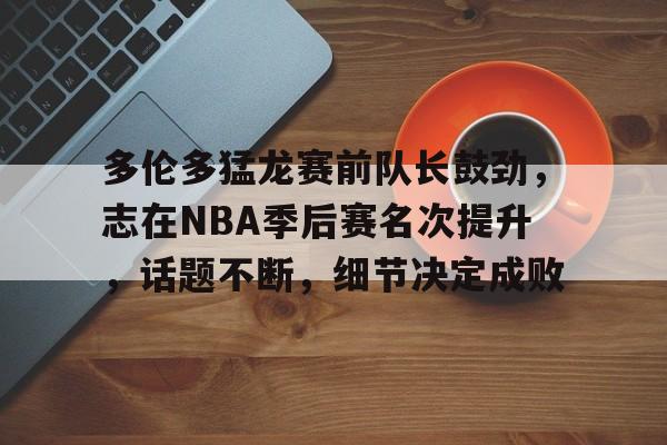 九游-关于多伦多猛龙赛前队长鼓劲，志在NBA季后赛名次提升，话题不断，细节决定成败的信息