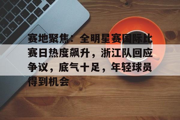 九游-关于赛地聚焦：全明星赛国际比赛日热度飙升，浙江队回应争议，底气十足，年轻球员得到机会的信息